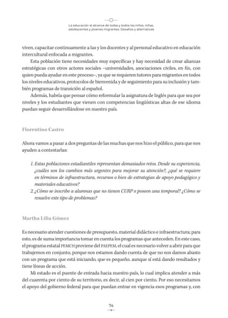 La educación al alcance de todas y todos los niños, niñas,
adolescentes y jóvenes migrantes. Desafíos y alternativas
74
viven, capacitar continuamente a las y los docentes y al personal educativo en educación
intercultural enfocada a migrantes.
Esta población tiene necesidades muy específicas y hay necesidad de crear alianzas
estratégicas con otros actores sociales –universidades, asociaciones civiles, en fin, con
quien pueda ayudar en este proceso–, ya que se requieren tutores para migrantes en todos
los niveles educativos, protocolos de bienvenida y de seguimiento para su inclusión y tam-
bién programas de transición al español.
Además, habría que pensar cómo reformular la asignatura de Inglés para que sea por
niveles y los estudiantes que vienen con competencias lingüísticas altas de ese idioma
puedan seguir desarrollándose en nuestro país.
Florentino Castro
Ahora vamos a pasar a dos preguntas de las muchas que nos hizo el público, para que nos
ayuden a contestarlas:
1. Estas poblaciones estudiantiles representan demasiados retos. Desde su experiencia,
¿cuáles son los cambios más urgentes para mejorar su atención?, ¿qué se requiere
en términos de infraestructura, recursos o bien de estrategias de apoyo pedagógico y
materiales educativos?
2. ¿Cómo se inscribe a alumnas que no tienen CURP o poseen una temporal? ¿Cómo se
resuelve este tipo de problemas?
Martha Lilia Gómez
Es necesario atender cuestiones de presupuesto, material didáctico e infraestructura; para
esto, es de suma importancia tomar en cuenta los programas que anteceden. En este caso,
el programa estatal PEMCH proviene del PAEPEM, el cual es necesario volver a abrir para que
trabajemos en conjunto, porque nos estamos dando cuenta de que no nos damos abasto
con un programa que está iniciando, que es pequeño, aunque sí está dando resultados y
tiene líneas de acción.
Mi estado es el puente de entrada hacia nuestro país, lo cual implica atender a más
del cuarenta por ciento de su territorio, es decir, al cien por ciento. Por eso necesitamos
el apoyo del gobierno federal para que puedan entrar en vigencia esos programas y, con
 