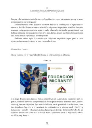 La educación al alcance de todas y todos los niños, niñas,
adolescentes y jóvenes migrantes. Desafíos y alternativas
75
base en ello, trabajar en vinculación con los diferentes entes que puedan apoyar la aten-
ción educativa que se requiere.
En lo referente a cómo podemos inscribir, diré que el trámite para el ingreso es de-
masiado flexible. Nosotros –como educación migrante– no pedimos una identificación,
sino una carta compromiso que avala el padre o la madre de familia que está dentro de
la finca jornalera. Ese documento nos sirve para dar de alta en nuestro sistema al niño y
que curse el nivel y grado que le corresponde.
Podemos recibir algún documento que traigan de su país de origen, pero la carta
compromiso es nuestro soporte para entrar al sistema.
Florentino Castro
Ahora vamos a ver el video 2.2 sobre lo que se está haciendo en Chiapas.
Video 2.2
A lo largo de estos dos días nos hemos encontrado en Mejoredu no solamente con ex-
pertos, sino con personas comprometidas con la problemática de niñas, niños, adoles-
centes y jóvenes migrantes. Ayer, con la brillante participación de dos docentes y dos
investigadoras; hoy, con la presencia de las instituciones: la internacional –UNICEF– y
la nacional –Conafe–, y la experiencia del prestigiado Colegio de la Frontera Norte, así
como de dos estados clave en la atención de esta problemática en la República Mexica-
na: Chiapas y Sonora.
 