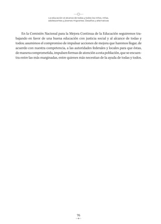 La educación al alcance de todas y todos los niños, niñas,
adolescentes y jóvenes migrantes. Desafíos y alternativas
76
En la Comisión Nacional para la Mejora Continua de la Educación seguiremos tra-
bajando en favor de una buena educación con justicia social y al alcance de todas y
todos; asumimos el compromiso de impulsar acciones de mejora que haremos llegar, de
acuerdo con nuestra competencia, a las autoridades federales y locales para que éstas,
de manera comprometida, impulsen formas de atención a esta población, que se encuen-
tra entre las más marginadas, entre quienes más necesitan de la ayuda de todas y todos.
 