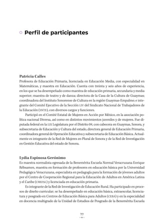 77
Patricia Calles
Profesora de Educación Primaria, licenciada en Educación Media, con especialidad en
Matemáticas, y maestra en Educación. Cuenta con treinta y seis años de experiencia,
en los que se ha desempeñado como maestra de educación primaria, secundaria y media
superior; maestra de teatro y de danza; directora de la Casa de la Cultura de Guaymas;
coordinadora del Instituto Sonorense de Cultura en la región Guaymas-Empalme; e inte-
grante del Comité Ejecutivo de la Sección LIV del Sindicato Nacional de Trabajadores de
la Educación (SNTE), con diversos cargos y funciones.
Participó en el Comité Estatal de Mujeres en Acción por México, en la asociación po-
lítica nacional Diversa, así como en distintos movimientos juveniles y de mujeres. Fue di-
putada federal en la LIX Legislatura por el Distrito 04, con cabecera en Guaymas, Sonora, y
subsecretaria de Educación y Cultura del estado, directora general de Educación Primaria,
coordinadora general de Operación Educativa y subsecretaria de Educación Básica. Actual-
mente es integrante de la Red de Mujeres en Plural de Sonora y de la Red de Investigación
en Gestión Educativa del estado de Sonora.
Lydia Espinosa Gerónimo
Es maestra normalista egresada de la Benemérita Escuela Normal Veracruzana Enrique
Rébsamen, maestra en formación de profesores en educación básica por la Universidad
Pedagógica Veracruzana, especialista en pedagogía para la formación de jóvenes adultos
por el Centro de Cooperación Regional para la Educación de Adultos en América Latina
y el Caribe (CREFAL) y licenciada en educación primaria.
Es integrante de la Red de Investigación de Educación Rural. Ha participado en proce-
sos de diseño curricular; se ha desempeñado en educación básica, extraescolar, licencia-
tura y posgrado en Centros de Educación Básica para Adultos (CEBA) y en la especialidad
en docencia multigrado de la Unidad de Estudios de Posgrado de la Benemérita Escuela
Perfil de participantes
 