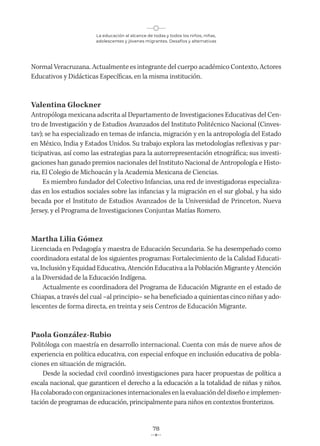 La educación al alcance de todas y todos los niños, niñas,
adolescentes y jóvenes migrantes. Desafíos y alternativas
78
Normal Veracruzana. Actualmente es integrante del cuerpo académico Contexto, Actores
Educativos y Didácticas Específicas, en la misma institución.
Valentina Glockner
Antropóloga mexicana adscrita al Departamento de Investigaciones Educativas del Cen-
tro de Investigación y de Estudios Avanzados del Instituto Politécnico Nacional (Cinves-
tav); se ha especializado en temas de infancia, migración y en la antropología del Estado
en México, India y Estados Unidos. Su trabajo explora las metodologías reflexivas y par-
ticipativas, así como las estrategias para la autorrepresentación etnográfica; sus investi-
gaciones han ganado premios nacionales del Instituto Nacional de Antropología e Histo-
ria, El Colegio de Michoacán y la Academia Mexicana de Ciencias.
Es miembro fundador del Colectivo Infancias, una red de investigadoras especializa-
das en los estudios sociales sobre las infancias y la migración en el sur global, y ha sido
becada por el Instituto de Estudios Avanzados de la Universidad de Princeton, Nueva
Jersey, y el Programa de Investigaciones Conjuntas Matías Romero.
Martha Lilia Gómez
Licenciada en Pedagogía y maestra de Educación Secundaria. Se ha desempeñado como
coordinadora estatal de los siguientes programas: Fortalecimiento de la Calidad Educati-
va, Inclusión y Equidad Educativa, Atención Educativa a la Población Migrante y Atención
a la Diversidad de la Educación Indígena.
Actualmente es coordinadora del Programa de Educación Migrante en el estado de
Chiapas, a través del cual −al principio− se ha beneficiado a quinientas cinco niñas y ado-
lescentes de forma directa, en treinta y seis Centros de Educación Migrante.
Paola González-Rubio
Politóloga con maestría en desarrollo internacional. Cuenta con más de nueve años de
experiencia en política educativa, con especial enfoque en inclusión educativa de pobla-
ciones en situación de migración.
Desde la sociedad civil coordinó investigaciones para hacer propuestas de política a
escala nacional, que garanticen el derecho a la educación a la totalidad de niñas y niños.
Hacolaboradoconorganizaciones internacionales enlaevaluacióndeldiseñoe implemen-
tación de programas de educación, principalmente para niños en contextos fronterizos.
 