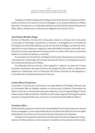 La educación al alcance de todas y todos los niños, niñas,
adolescentes y jóvenes migrantes. Desafíos y alternativas
79
TrabajóconlaOficinaRegionaldelaOrganizacióndelasNacionesUnidasparalaEdu-
cación, la Ciencia y la Cultura (UNESCO) en Bangkok, en la Unidad de Reforma y Política
Educativa. Actualmente es coordinadora del Proyecto Nacional de Inclusión Educativa de
Niñas, Niños y Adolescentes en Situación de Migración (NNASM) de UNICEF.
Ana María Méndez Puga
Doctora en Filosofía y Ciencias de la Educación, maestra en Ciencias de la Educación
y licenciada en Psicología. Actualmente es docente e investigadora en la Facultad de
Psicología de la Universidad Michoacana de San Nicolás de Hidalgo. Las líneas de inves-
tigación en las que trabaja son: migración, interculturalidad, inclusión y desarrollo, esco-
larización, así como aprendizaje de la lengua escrita con niñas, niños, jóvenes y personas
adultas en contextos de pobreza y exclusión.
Es evaluadora en el Comité de Acreditación del Consejo Nacional para la Enseñanza
e Investigación en Psicología, del Consejo Nacional de Ciencia y Tecnología (Conacyt) y
de la Secretaría de Educación Pública.
Ha publicado diversos artículos sobre migración e infancia. Es parte del Consejo
Consultivo del Sistema Nacional de Protección Integral de Niñas, Niños y Adolescentes
(Sipinna) en Michoacán; tiene la Distinción del Sistema Nacional de Investigadores y
es miembro de la Academia Mexicana de Ciencias.
Carlos Pérez Francisco
Licenciado en Ciencias de la Educación con especialidad en Psicología Educativa por
la Universidad Valle de Grijalbo; maestro en docencia por el Instituto Universitario de
México. Docente en escuelas primarias para migrantes, como la Agustín Melgar, Vicente
Suárez y Jaime Sabines Gutiérrez. También ha sido enlace regional del Programa para la
Inclusión y la Equidad Educativa, y docente en la Universidad Filadelfia de México.
Verónica Silva
Profesora frente a grupo en contextos de vulnerabilidad. En la SEP participó como asesora
técnica pedagógica y como responsable del área de Planeación Educativa de una región
administrativa en la Dirección General de Servicios Educativos de Iztapalapa.
Trabajó en el Consejo Nacional de Fomento Educativo (Conafe) en programas compen-
satorios de Telesecundaria a escala nacional, vinculados con los procesos de formación,
 