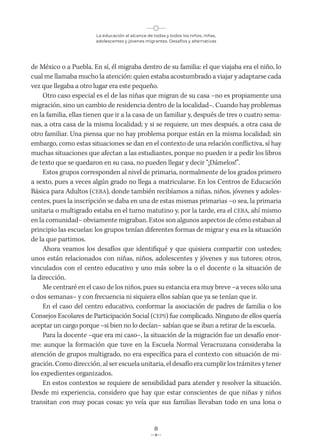 La educación al alcance de todas y todos los niños, niñas,
adolescentes y jóvenes migrantes. Desafíos y alternativas
8
de México o a Puebla. En sí, él migraba dentro de su familia: el que viajaba era el niño, lo
cual me llamaba mucho la atención: quien estaba acostumbrado a viajar y adaptarse cada
vez que llegaba a otro lugar era este pequeño.
Otro caso especial es el de las niñas que migran de su casa –no es propiamente una
migración, sino un cambio de residencia dentro de la localidad–. Cuando hay problemas
en la familia, ellas tienen que ir a la casa de un familiar y, después de tres o cuatro sema-
nas, a otra casa de la misma localidad; y si se requiere, un mes después, a otra casa de
otro familiar. Una piensa que no hay problema porque están en la misma localidad; sin
embargo, como estas situaciones se dan en el contexto de una relación conflictiva, sí hay
muchas situaciones que afectan a las estudiantes, porque no pueden ir a pedir los libros
de texto que se quedaron en su casa, no pueden llegar y decir “¡Dámelos!”.
Estos grupos corresponden al nivel de primaria, normalmente de los grados primero
a sexto, pues a veces algún grado no llega a matricularse. En los Centros de Educación
Básica para Adultos (CEBA), donde también recibíamos a niñas, niños, jóvenes y adoles-
centes, pues la inscripción se daba en una de estas mismas primarias –o sea, la primaria
unitaria o multigrado estaba en el turno matutino y, por la tarde, era el CEBA, ahí mismo
en la comunidad– obviamente migraban. Estos son algunos aspectos de cómo estaban al
principio las escuelas: los grupos tenían diferentes formas de migrar y esa es la situación
de la que partimos.
Ahora veamos los desafíos que identifiqué y que quisiera compartir con ustedes;
unos están relacionados con niñas, niños, adolescentes y jóvenes y sus tutores; otros,
vinculados con el centro educativo y uno más sobre la o el docente o la situación de
la dirección.
Me centraré en el caso de los niños, pues su estancia era muy breve –a veces sólo una
o dos semanas– y con frecuencia ni siquiera ellos sabían que ya se tenían que ir.
En el caso del centro educativo, conformar la asociación de padres de familia o los
Consejos Escolares de Participación Social (CEPS) fue complicado. Ninguno de ellos quería
aceptar un cargo porque –si bien no lo decían– sabían que se iban a retirar de la escuela.
Para la docente –que era mi caso–, la situación de la migración fue un desafío enor-
me: aunque la formación que tuve en la Escuela Normal Veracruzana consideraba la
atención de grupos multigrado, no era específica para el contexto con situación de mi-
gración. Como dirección, al ser escuela unitaria, el desafío era cumplir los trámites y tener
los expedientes organizados.
En estos contextos se requiere de sensibilidad para atender y resolver la situación.
Desde mi experiencia, considero que hay que estar conscientes de que niñas y niños
transitan con muy pocas cosas: yo veía que sus familias llevaban todo en una lona o
 
