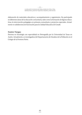 La educación al alcance de todas y todos los niños, niñas,
adolescentes y jóvenes migrantes. Desafíos y alternativas
80
elaboración de materiales educativos y acompañamiento y seguimiento. Ha participado
en diferentes áreas de la educación comunitaria, tales como la formación de figuras educa-
tivas, la intervención pedagógica en primaria comunitaria y proyectos especiales. Actual-
mente es subdirectora de Innovación para la Calidad Educativa de Conafe.
Eunice Vargas
Doctora en Sociología con especialidad en Demografía por la Universidad de Texas en
Austin. Actualmente, es investigadora del Departamento de Estudios de la Población en el
Colegio de la Frontera Norte.
 