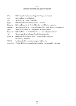 La educación al alcance de todas y todos los niños, niñas,
adolescentes y jóvenes migrantes. Desafíos y alternativas
82
SASA Sistema Automatizado de Seguimiento y Acreditación
SEN Sistema Educativo Nacional
SEP Secretaría de Educación Pública
Siged Sistema de Información y Gestión Educativa
Sinacem Sistema Nacional de Control Escolar de Población Migrante
Sipinna Sistema Nacional de Protección Integral de Niñas, Niños y Adolescentes
SNTE Sindicato Nacional de Trabajadores de la Educación
Sucecom Sistema Único de Control Escolar de Educación Comunitaria
TIC Tecnologías de la Información y la Comunicación
UNESCO Organización de las Naciones Unidas para la Educación,
la Ciencia y la Cultura
UNICEF Fondo de las Naciones Unidas para la Infancia
USICAMM Unidad del Sistema para la Carrera de las Maestras y los Maestros
 