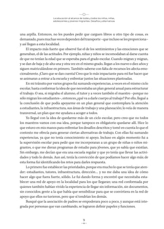 La educación al alcance de todas y todos los niños, niñas,
adolescentes y jóvenes migrantes. Desafíos y alternativas
9
una arpilla. Entonces, no les puedes pedir que carguen libros u otro tipo de cosas, es
demasiado,puesmuchasvecesdependendeltransporte–queinclusoselesproporciona–
y así llegan a esta localidad.
El impacto más fuerte que observé fue el de los sentimientos y las emociones que se
generaban, el de las actitudes. Por ejemplo, niñas y niños se incomodaban al darse cuenta
de que no tenían la edad que se esperaba para el grado escolar. Cuando migran y migran,
y se dan de baja y de alta una y otra vez en el mismo grado, llegan a los nueve o diez años y
siguen matriculándose en primero. También saberse con falta de recursos les afecta emo-
cionalmente. ¡Claro que se dan cuenta! Creo que lo más impactante para mí fue hacer que
se animaran a entrar a la escuela y enfrentar juntos las situaciones planteadas.
En mi tránsito por varios grupos fui sumando experiencias, a veces en el mismo ciclo
escolar, hasta conformar la idea de que necesitaba un plan general anual para estructurar
el trabajo. O sea, si migraba el alumno, el tutor y a veces también el maestro –porque no
sólo migran los estudiantes–, entonces ¿qué va a darle cuerpo al trabajo? Por ello, llegué a
la conclusión de que podía apoyarme en un plan general que contemplara la atención
a estudiantes, la infraestructura, sus áreas de trabajo y una planeación; lo veía de manera
transversal, un plan que me ayudara a acoger a todos.
Yo llegué con la idea de quedarme más de un ciclo escolar, pero creo que no todos
los maestros vamos con esa idea, porque tampoco es obligatorio quedarse allí. Hice lo
que estuvo en mis manos para enfrentar los desafíos descritos y tomé en cuenta lo que el
contexto me ofrecía para generar ciertas alternativas de trabajo. Con ellas fui sumando
experiencias, ya que no tenía conocimiento ni apoyo. Incluso en algún momento fui a
la supervisión escolar para pedir que me incorporaran a un grupo de niñas o niños mi-
grantes, o que me dieran programas de estudio para jóvenes, que yo sabía que existían.
Sin embargo, me decían que era una escuela regular y que yo tenía que llevar las activi-
dades y todo lo demás. Aun así, tenía la convicción de que podíamos hacer algo más; de
esta forma fui identificando los retos para darles respuesta.
Lo primero fue establecer las prioridades, porque era mucho lo que se tenía que aten-
der: estudiantes, tutores, infraestructura, dirección… y no me daba una idea de cómo
hacer algo que fuera fuerte, sólido. Le fui dando forma y encontré que necesitaba esta-
blecer una red de apoyo en la localidad para los que llegaran; una red conformada por
quienes también habían vivido la experiencia de llegar sin información, sin documentos,
sin conocidos; gente a la que había que sensibilizar para que se convirtiera en la red de
apoyo que ellos no tuvieron, pero que sí tendrían los demás.
Busqué que la asociación de padres se empoderara poco a poco, y aunque está inte-
grada por personas que van cambiando, se lograron definir papeles y funciones.
 