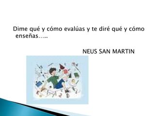 Dime qué y cómo evalúas y te diré qué y cómo
enseñas…..
NEUS SAN MARTIN
 