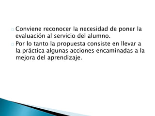 Conviene reconocer la necesidad de poner la
evaluación al servicio del alumno.
Por lo tanto la propuesta consiste en llevar a
la práctica algunas acciones encaminadas a la
mejora del aprendizaje.
 