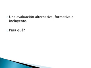 Una evaluación alternativa, formativa e
incluyente.
Para qué?
 