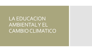 LA EDUCACION 
AMBIENTAL Y EL 
CAMBIO CLIMATICO 
 