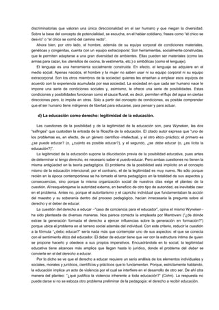discriminatorias que valoran una única direccionalidad en el ser humano y que niegan la diversidad. 
Sobre la base del concepto de potencialidad, se escucha, en el hablar cotidiano, frases como “el chico se 
desvío” o “el chico se corrió del camino recto”. 
Ahora bien, por otro lado, el hombre, además de su equipo corporal de condiciones materiales, 
genéticas y congénitas, cuenta con un equipo extracorporal. Son herramientas, socialmente construidas, 
que le permiten adaptarse a una gran diversidad de ambientes. Ellas pueden ser materiales (como las 
armas para cazar, los utensilios de cocina, la vestimenta, etc.) o simbólicas (como el lenguaje). 
El lenguaje es una herramienta socialmente construida. En efecto, el lenguaje se adquiere en el 
medio social. Apenas nacidos, el hombre y la mujer no saben usar ni su equipo corporal ni su equipo 
extracorporal. Son los otros miembros de la sociedad quienes les enseñan a emplear esos equipos de 
acuerdo con la experiencia acumulada por esa sociedad. La sociedad en que cada ser humano nace le 
impone una serie de condiciones sociales y, asimismo, le ofrece una serie de posibilidades. Estas 
condiciones y posibilidades funcionan como el cauce fluvial, es decir, permiten el flujo del agua en ciertas 
direcciones pero, lo impide en otras. Sólo a partir del concepto de condiciones, es posible comprender 
que el ser humano tiene márgenes de libertad para educarse, para pensar y para actuar. 
d) La educación como derecho: legitimidad de la educación. 
Las cuestiones de la posibilidad y de la legitimidad de la educación son, para Wyneken, las dos 
“esfinges” que custodian la entrada de la filosofía de la educación. El citado autor expresa que “uno de 
los problemas es, en efecto, de un género científico-intelectual, y el otro ético-práctico; el primero es 
¿se puede educar? (o, ¿cuánto es posible educar?), y el segundo, ¿se debe educar (o, ¿es lícita la 
educación?)”. 
La legitimidad de la educación supone la dilucidación previa de la posibilidad educativa, pues antes 
de determinar si tengo derecho, es necesario saber si puedo educar. Pero ambas cuestiones no tienen la 
misma antigüedad en la teoría pedagógica. El problema de la posibilidad está implícito en el concepto 
mismo de la educación intencional; por el contrario, el de la legitimidad es muy nuevo. No sólo porque 
recién en la época contemporánea se ha tomado el tema pedagógico en la totalidad de sus aspectos y 
consecuencias, sino porque la misma organización social de nuestros días exige el planteo de la 
cuestión. Al resquebrajarse la autoridad externa, en beneficio de otro tipo de autoridad, es inevitable caer 
en el problema. Antes no, porque el autoritarismo y el capricho individual que fundamentaban la acción 
del maestro y su soberanía dentro del proceso pedagógico, hacían innecesaria la pregunta sobre el 
derecho y el deber de educar. 
La cuestión del derecho a educar -”caso de conciencia para el educador”, opina el mismo Wyneken-  
ha sido planteada de diversas maneras. Nos parece correcta la empleada por Mantovani (“¿de dónde 
extrae la generación formada el derecho a ejercer influencias sobre la generación en formación?”) 
porque ubica el problema en el terreno social además del individual. Con este criterio, reducir la cuestión 
a la fórmula “¿debo educar?” sería nada más que contemplar uno de sus aspectos: el que se conecta 
con el sentimiento ético del educador. El deber de educar tiene que ver con la estructura íntima de quien 
se propone hacerlo y obedece a sus propios imperativos. Encuadrándola en lo social, la legitimidad 
educativa tiene alcances más amplios que llegan hasta lo jurídico, donde el problema del deber se 
convierte en el del derecho a educar. 
Por lo dicho se ve que el derecho a educar requiere un serio análisis de los elementos individuales y 
sociales, morales y jurídicos, científicos y prácticos que lo fundamentan. Porque, estrictamente hablando, 
la educación implica un acto de violencia por el cual se interfiere en el desarrollo de otro ser. De ahí otra 
manera del planteo: “¿qué justifica la violencia inherente a toda educación?” (Cohn). La respuesta no 
puede darse si no se esboza otro problema preliminar de la pedagogía: el derecho a recibir educación. 
 