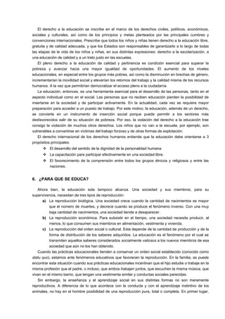 El derecho a la educación se inscribe en el marco de los derechos civiles, políticos, económicos, 
sociales y culturales, así como de los principios y metas planteados por las principales cumbres y 
convenciones internacionales. Prescribe que todos los niños y niñas tienen derecho a la educación libre, 
gratuita y de calidad adecuada, y que los Estados son responsables de garantizarlo a lo largo de todas 
las etapas de la vida de los niños y niñas, en sus distintas expresiones: derecho a la escolarización, a 
una educación de calidad y a un trato justo en las escuelas. 
El pleno derecho a la educación de calidad y pertinencia es condición esencial para superar la 
pobreza y avanzar hacia una mayor igualdad de oportunidades. El aumento de los niveles 
educacionales, en especial entre los grupos más pobres, así como la disminución en brechas de género, 
incrementarían la movilidad social y elevarían los retornos del trabajo y la calidad misma de los recursos 
humanos. A la vez que permitirían democratizar el acceso pleno a la ciudadanía. 
La educación, entonces, es una herramienta esencial para el desarrollo de las personas, tanto en el 
aspecto individual como en el social. Las personas que no reciben educación pierden la posibilidad de 
insertarse en la sociedad y de participar activamente. En la actualidad, cada vez se requiere mayor 
preparación para acceder a un puesto de trabajo. Por este motivo, la educación, además de un derecho, 
se convierte en un instrumento de inserción social porque puede permitir a los sectores más 
desfavorecidos salir de su situación de pobreza. Por eso, la violación del derecho a la educación trae 
consigo la violación de muchos otros derechos. Los niños que no van a la escuela, por ejemplo, son 
vulnerables a convertirse en víctimas del trabajo forzoso y de otras formas de explotación. 
El derecho internacional de los derechos humanos entiende que la educación debe orientarse a 3 
propósitos principales: 
 El desarrollo del sentido de la dignidad de la personalidad humana. 
 La capacitación para participar efectivamente en una sociedad libre. 
 El favorecimiento de la comprensión entre todos los grupos étnicos y religiosos y entre las 
naciones. 
6. ¿PARA QUE SE EDUCA? 
Ahora bien, la educación sola tampoco alcanza. Una sociedad y sus miembros, para su 
supervivencia, necesitan de tres tipos de reproducción: 
a) La reproducción biológica. Una sociedad crece cuando la cantidad de nacimientos es mayor 
que el número de muertes, y decrece cuando se produce el fenómeno inverso. Con una muy 
baja cantidad de nacimientos, una sociedad tiende a desaparecer. 
b) La reproducción económica. Para subsistir en el tiempo, una sociedad necesita producir, al 
menos, lo que consumen sus miembros en alimentación, vestimenta y vivienda. 
c) La reproducción del orden social o cultural. Esta depende de la cantidad de producción y de la 
forma de distribución de los saberes adquiridos. La educación es el fenómeno por el cual se 
transmiten aquellos saberes considerados socialmente valiosos a los nuevos miembros de esa 
sociedad que aún no los han obtenido. 
Cuando las prácticas educacionales tienden a conservar un orden social establecido (conocido como 
statu quo), estamos ante fenómenos educativos que favorecen la reproducción. En la familia, se puede 
encontrar esta situación cuando sus prácticas educacionales incentivan que el hijo estudie o trabaje en la 
misma profesión que el padre, o incluso, que ambos trabajen juntos, que escuchen la misma música, que 
vivan en el mismo barrio, que tengan una vestimenta similar y conductas sociales parecidas. 
Sin embargo, la enseñanza y el aprendizaje social en sus distintas formas no son meramente 
reproductivos. A diferencia de lo que acontece con la conducta y con el aprendizaje instintivo de los 
animales, no hay en el hombre posibilidad de una reproducción pura, total o completa. En primer lugar, 
 
