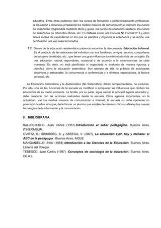 educativa. Entre otras podemos citar: los cursos de formación o perfeccionamiento profesional, 
la educación a distancia (empleando los medios masivos de comunicación e Internet), los cursos 
de enseñanza programada mediante libros y guías, los cursos de educación sanitaria, los cursos 
de enseñanza de diferentes oficios, etc. En Rafaela existe una Escuela No Formal N° 5 y otros 
tantos cursos de capacitación en los que se planifica y organiza la enseñanza y se recibe una 
certificación una vez sean terminados. 
7.2. Dentro de la educación asistemática podemos encontrar la denominada Educación Informal. 
Es el producto de las relaciones del individuo con sus familiares, amigos, vecinos, compañeros 
de trabajo o de estudio, etc., que tienen una gran influencia durante toda la vida de un sujeto. Es 
una educación natural, espontánea, ocasional y de acuerdo a la circunstancias de cada 
momento. Es decir, no está planificada ni organizada ni evaluada de manera rigurosa y 
científica como la educación sistemática. Son ejemplo de ella: la práctica de actividades 
deportivas y artesanales, la concurrencia a conferencias y a diversos espectáculos, la lectura 
personal, etc. 
La Educación Sistemática y la Asistemática (No Sistemática) deben complementarse, no excluirse. 
Por ello, una de las funciones de la escuela es modificar o enriquecer las influencias que reciben los 
educandos de su medio ambiente. La familia, por su parte, sigue siendo el principal agente educador y, 
debe colaborar con las acciones realizadas desde la escuela. Otros agentes importantes, en la 
actualidad, son los medios masivos de comunicación e Internet, la escuela no debe oponerse no 
prescindir de ellos sino que, debe formar un alumno que emplee de manera crítica y reflexiva las nuevas 
tecnologías de la información y la comunicación. 
8. BIBLIOGRAFIA. 
BALLESTEROS, Juan Carlos (1987).Introducción al saber pedagógico. Buenos Aires. 
ITINERARIUM. 
GVIRTZ, S.; GRINBERG, S. y ABREGU, V. (2007). La educación ayer, hoy y mañana: el 
ABC de la pedagogía. Buenos Aires, AIQUE. 
MANGANIELLO, Ethel (1984) Introducción a las Ciencias de la Educación. Buenos Aires. 
Librería del Colegio. 
TEDESCO, Juan Carlos (1987). Conceptos de sociología de la educación. Buenos Aires. 
CE.A.L. 
