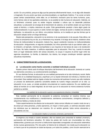acción. Es una práctica, porque es algo que las personas efectivamente hacen, no es algo sólo deseado 
o imaginado. Es una acción que tiene una direccionalidad y un significado histórico. Y es social, en tanto 
posee ciertas características, entre ellas: es un fenómeno necesario para los seres humanos, pues, 
como hemos visto en los apartados anteriores, no es posible la vida humana sin educación. Además, es 
un fenómeno universal, pues no existe ninguna sociedad o cultura que no desarrolle prácticas 
educativas. La educación se encarga de la transmisión de saberes, en el sentido amplio con que hemos 
usado el término, e implica relaciones de poder. Está generalmente pautada o tiene algún grado de 
institucionalización, lo que supone un cierto número de reglas, normas de acción o modelos de conducta 
tipificados. La educación es, por último, una práctica histórica, en la medida en que las formas que la 
educación adopta varían a lo largo del tiempo. 
Desde esta perspectiva, educación no es sinónimo ni de escolarización ni de escuela. Esta última, tal 
y como la conocemos hoy en día, es un fenómeno muy reciente. A lo largo de la historia, existieron otras 
formas de institucionalizar la educación; todavía hoy, siguen existiendo maneras no institucionalizadas 
de educación. Antiguamente, en algunas sociedades, los niños aprendían todo lo que debían saber, por 
la imitación y el ejemplo, mientras acompañaban a sus mayores en las tareas de caza o de recolección 
de frutos. No había maestros, ni edificios especiales para la educación. Pero hoy, cuando la escuela 
tiene un lugar destacado dentro del campo educativo, no ocupa ni siquiera el primer lugar entre las 
agencias educativas. La familia, la televisión, los diarios, los amigos constituyen también agencias 
educativas importantes. 
4. CARACTERISTICAS DE LA EDUCACION. 
a) La educación como hecho concreto o realidad individual y social. 
Nuestro primer intento será el enfoque descriptivo del fenómeno de la educación, teniendo en cuenta 
sus elementos concretos y su condicionamiento sociológico. 
En sus distintas formas, la educación es una realidad permanente en la vida individual y social. Atañe 
al hombre en su totalidad biopsíquica y espiritual y en su bipolar dimensión de individuo y miembro de la 
comunidad. Esta realidad está tan ligada a todos los momentos del quehacer humano que sólo mediante 
un proceso de abstracción podemos concebirla aislada de nuestra íntegra actuación en la vida. La 
educación no es, pues, un simple accidente circunstancial en nuestra existencia. Es una realidad que 
afecta al hombre en su total integridad; de tal modo que sin la educación la misma existencia humana 
perdería su sentido. 
La realidad de la educación supone una experiencia directa e inmediata. 
Esta realidad permanente de la educación la podemos comprobar en nosotros mismos, que 
constantemente nos modificamos o transformamos, asimilamos conocimientos, corregimos defectos y 
adquirimos hábitos y modos de obrar. 
Todos experimentamos los efectos de la educación; todos somos influidos en nuestro modo de ser y 
de actuar por otras personas, y todos ejercemos, en mayor o menor grado, un estímulo educador sobre 
los individuos que se relacionan con nosotros. En un sentido general, todos somos educandos y 
educadores a la vez. 
La educación implica un proceso universal y permanente. 
Si dirigimos una mirada a nuestro alrededor, ella nos bastará para comprobar la realidad universal y 
permanente del fenómeno educativo. En todos los países del mundo son innumerables los niños, 
adolescentes y jóvenes que concurren a instituciones especiales consagradas a la educación sistemática 
de las nuevas generaciones. Por otra parte, la historia de la civilización nos revela que la educación es 
un hecho que se ha producido en todas las épocas y en todos los pueblos, como función esencial de la 
 