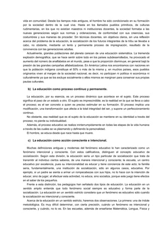 vida en comunidad. Desde los tiempos más antiguos, el hombre ha sido condicionado en su formación 
por la sociedad dentro de la cual vive. Hasta en los llamados pueblos primitivos, de culturas 
rudimentarias, en los que no existían maestros ni instituciones docentes, la sociedad formaba a las 
nuevas generaciones según sus normas y ordenaciones, de conformidad con sus creencias, sus 
costumbres y sus maneras de proceder. Sin técnicas docentes, sin objetivos claros, sin una reflexión 
acerca del problema de la educación, la socialización de los futuros integrantes de la tribu se llevaba a 
cabo, no obstante, mediante un lento y permanente proceso de impregnación, resultado de la 
convivencia con las generaciones adultas. 
Actualmente, grandes poblaciones del planeta carecen de una educación sistemática. La tremenda 
explosión demográfica, que se hace sentir sobre todo en los países subdesarrollados, ha provocado el 
aumento del número de analfabetos en el mundo, pese a que la proporción disminuye, en general bajó la 
presión de las grandes campañas alfabetizadoras. En América Latina nos encontramos con naciones en 
que la población indígena constituye el 50% o más de la misma y, en muchos países, esos pueblos 
originarios viven al margen de la sociedad nacional, es decir, no participan ni política ni económica ni 
culturalmente ya que se los excluye socialmente o ellos mismos se marginan para conservar sus propias 
pautas culturales. 
b) La educación como proceso continuo y permanente. 
La educación, por su esencia, es un proceso dinámico que acontece en el sujeto. Este proceso 
significa el paso de un estado a otro. El sujeto es imprescindible; es la realidad en la que se lleva a cabo 
el proceso; es el ser concreto a quien es preciso estimular en su formación. El proceso implica una 
modificación, una transformación que afecta a la total integridad del ser, y supone un perfeccionamiento 
continuo. 
No obstante, esa realidad que es el sujeto de la educación se mantiene en su identidad a través del 
proceso; no pierde su individualidad. 
Además, el proceso educativo se realiza ininterrumpidamente en todas las etapas de la vida humana 
a través de las cuales se va plasmando y definiendo la personalidad. 
El hombre, se educa desde que nace hasta que muere. 
c) La educación como acción consciente e intencional. 
Muchas definiciones antiguas y modernas del fenómeno educativo lo han caracterizado como un 
fenómeno intencional y consciente. Con estos calificativos, distinguen el concepto educativo de 
socialización. Según esta división, la educación sería un tipo particular de socialización que trata de 
transmitir al individuo ciertos saberes, de una manera intencional y consciente; la escuela, un centro 
educativo por excelencia, pues su intencionalidad es educar y tiene conciencia de este acto; la familia 
sería, fundamentalmente, una institución de socialización, sólo en algunos casos, educativa. Por 
ejemplo, si un padre se sienta a armar un rompecabezas con sus hijos, no lo hace con la intención de 
educar, sino de jugar; al efectuar esta actividad, no educa, sino socializa, porque este juego tiene efectos 
en el saber de los pequeños. 
Frente a esta distinción, los pedagogos han señalado dos tipos de educación. La educación en un 
sentido amplio entiende que todo fenómeno social siempre es educativo y forma parte de la 
socialización. La educación en un sentido estricto considera que un fenómeno es educativo sólo cuando 
la socialización es intencional y consciente. 
Acerca de la educación en un sentido estricto, haremos dos observaciones. La primera: una de índole 
metodológica. Es muy difícil determinar, con cierta precisión, cuándo un fenómeno es intencional y 
consciente, y cuándo, no lo es. En las escuelas, además de enseñarse Matemática, Lengua, Física y 
 