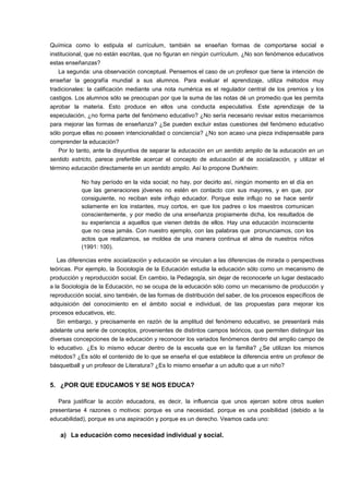 Química como lo estipula el currículum, también se enseñan formas de comportarse social e 
institucional, que no están escritas, que no figuran en ningún currículum. ¿No son fenómenos educativos 
estas enseñanzas? 
La segunda: una observación conceptual. Pensemos el caso de un profesor que tiene la intención de 
enseñar la geografía mundial a sus alumnos. Para evaluar el aprendizaje, utiliza métodos muy 
tradicionales: la calificación mediante una nota numérica es el regulador central de los premios y los 
castigos. Los alumnos sólo se preocupan por que la suma de las notas dé un promedio que les permita 
aprobar la materia. Esto produce en ellos una conducta especulativa. Este aprendizaje de la 
especulación, ¿no forma parte del fenómeno educativo? ¿No sería necesario revisar estos mecanismos 
para mejorar las formas de enseñanza? ¿Se pueden excluir estas cuestiones del fenómeno educativo 
sólo porque ellas no poseen intencionalidad o conciencia? ¿No son acaso una pieza indispensable para 
comprender la educación? 
Por lo tanto, ante la disyuntiva de separar la educación en un sentido amplio de la educación en un 
sentido estricto, parece preferible acercar el concepto de educación al de socialización, y utilizar el 
término educación directamente en un sentido amplio. Así lo propone Durkheim: 
No hay período en la vida social; no hay, por decirlo así, ningún momento en el día en 
que las generaciones jóvenes no estén en contacto con sus mayores, y en que, por 
consiguiente, no reciban este influjo educador. Porque este influjo no se hace sentir 
solamente en los instantes, muy cortos, en que los padres o los maestros comunican 
conscientemente, y por medio de una enseñanza propiamente dicha, los resultados de 
su experiencia a aquellos que vienen detrás de ellos. Hay una educación inconsciente 
que no cesa jamás. Con nuestro ejemplo, con las palabras que pronunciamos, con los 
actos que realizamos, se moldea de una manera continua el alma de nuestros niños 
(1991: 100). 
Las diferencias entre socialización y educación se vinculan a las diferencias de mirada o perspectivas 
teóricas. Por ejemplo, la Sociología de la Educación estudia la educación sólo como un mecanismo de 
producción y reproducción social. En cambio, la Pedagogía, sin dejar de reconocerle un lugar destacado 
a la Sociología de la Educación, no se ocupa de la educación sólo como un mecanismo de producción y 
reproducción social, sino también, de las formas de distribución del saber, de los procesos específicos de 
adquisición del conocimiento en el ámbito social e individual, de las propuestas para mejorar los 
procesos educativos, etc. 
Sin embargo, y precisamente en razón de la amplitud del fenómeno educativo, se presentará más 
adelante una serie de conceptos, provenientes de distintos campos teóricos, que permiten distinguir las 
diversas concepciones de la educación y reconocer los variados fenómenos dentro del amplio campo de 
lo educativo. ¿Es lo mismo educar dentro de la escuela que en la familia? ¿Se utilizan los mismos 
métodos? ¿Es sólo el contenido de lo que se enseña el que establece la diferencia entre un profesor de 
básquetball y un profesor de Literatura? ¿Es lo mismo enseñar a un adulto que a un niño? 
5. ¿POR QUE EDUCAMOS Y SE NOS EDUCA? 
Para justificar la acción educadora, es decir, la influencia que unos ejercen sobre otros suelen 
presentarse 4 razones o motivos: porque es una necesidad, porque es una posibilidad (debido a la 
educabilidad), porque es una aspiración y porque es un derecho. Veamos cada uno: 
a) La educación como necesidad individual y social. 
 