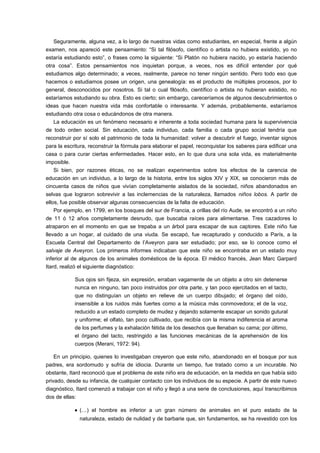 Seguramente, alguna vez, a lo largo de nuestras vidas como estudiantes, en especial, frente a algún 
examen, nos apareció este pensamiento: “Si tal filósofo, científico o artista no hubiera existido, yo no 
estaría estudiando esto”, o frases como la siguiente: “Si Platón no hubiera nacido, yo estaría haciendo 
otra cosa”. Estos pensamientos nos inquietan porque, a veces, nos es difícil entender por qué 
estudiamos algo determinado; a veces, realmente, parece no tener ningún sentido. Pero todo eso que 
hacemos o estudiamos posee un origen, una genealogía: es el producto de múltiples procesos, por lo 
general, desconocidos por nosotros. Si tal o cual filósofo, científico o artista no hubieran existido, no 
estaríamos estudiando su obra. Esto es cierto; sin embargo, careceríamos de algunos descubrimientos o 
ideas que hacen nuestra vida más confortable o interesante. Y además, probablemente, estaríamos 
estudiando otra cosa o educándonos de otra manera. 
La educación es un fenómeno necesario e inherente a toda sociedad humana para la supervivencia 
de todo orden social. Sin educación, cada individuo, cada familia o cada grupo social tendría que 
reconstruir por sí solo el patrimonio de toda la humanidad: volver a descubrir el fuego, inventar signos 
para la escritura, reconstruir la fórmula para elaborar el papel, reconquistar los saberes para edificar una 
casa o para curar ciertas enfermedades. Hacer esto, en lo que dura una sola vida, es materialmente 
imposible. 
Si bien, por razones éticas, no se realizan experimentos sobre los efectos de la carencia de 
educación en un individuo, a lo largo de la historia, entre los siglos XIV y XIX, se conocieron más de 
cincuenta casos de niños que vivían completamente aislados de la sociedad, niños abandonados en 
selvas que lograron sobrevivir a las inclemencias de la naturaleza, llamados niños lobos. A partir de 
ellos, fue posible observar algunas consecuencias de la falta de educación. 
Por ejemplo, en 1799, en los bosques del sur de Francia, a orillas del río Aude, se encontró a un niño 
de 11 ó 12 años completamente desnudo, que buscaba raíces para alimentarse. Tres cazadores lo 
atraparon en el momento en que se trepaba a un árbol para escapar de sus captores. Este niño fue 
llevado a un hogar, al cuidado de una viuda. Se escapó, fue recapturado y conducido a París, a la 
Escuela Central del Departamento de l’Aveyron para ser estudiado; por eso, se lo conoce como el 
salvaje de Aveyron. Los primeros informes indicaban que este niño se encontraba en un estado muy 
inferior al de algunos de los animales domésticos de la época. El médico francés, Jean Marc Garpard 
Itard, realizó el siguiente diagnóstico: 
Sus ojos sin fijeza, sin expresión, erraban vagamente de un objeto a otro sin detenerse 
nunca en ninguno, tan poco instruidos por otra parte, y tan poco ejercitados en el tacto, 
que no distinguían un objeto en relieve de un cuerpo dibujado; el órgano del oído, 
insensible a los ruidos más fuertes como a la música más conmovedora; el de la voz, 
reducido a un estado completo de mudez y dejando solamente escapar un sonido gutural 
y uniforme; el olfato, tan poco cultivado, que recibía con la misma indiferencia el aroma 
de los perfumes y la exhalación fétida de los desechos que llenaban su cama; por último, 
el órgano del tacto, restringido a las funciones mecánicas de la aprehensión de los 
cuerpos (Merani, 1972: 94). 
En un principio, quienes lo investigaban creyeron que este niño, abandonado en el bosque por sus 
padres, era sordomudo y sufría de idiocia. Durante un tiempo, fue tratado como a un incurable. No 
obstante, Itard reconoció que el problema de este niño era de educación, en la medida en que había sido 
privado, desde su infancia, de cualquier contacto con los individuos de su especie. A partir de este nuevo 
diagnóstico, Itard comenzó a trabajar con el niño y llegó a una serie de conclusiones, aquí transcribimos 
dos de ellas: 
· (…) el hombre es inferior a un gran número de animales en el puro estado de la 
naturaleza, estado de nulidad y de barbarie que, sin fundamentos, se ha revestido con los 
 