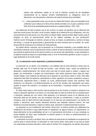 colores más seductores; estado en el cual el individuo, privado de las facultades 
características de su especie, arrastra miserablemente, su inteligencia, como sin 
afecciones, una vida precaria y reducida a las solas funciones de la animalidad. 
· (…) esta superioridad moral, que se dice es natural del hombre, sólo es el resultado de la 
civilización que lo eleva por encima de los demás animales con un gran y poderoso móvil. 
Este móvil es la sensibilidad predominante de su especie (Merani, 1972: 139). 
Las reflexiones de Itard muestran que el ser humano no posee una genética que lo diferencie del 
resto del mundo animal. De hecho, el ser humano, alejado de la influencia de sus congéneres, vive muy 
cercanamente al mundo animal. Los niños lobos no sabían hablar, apenas emitían algún sonido, pues el 
lenguaje, es decir, el reconocimiento verbal de los objetos culturales, es una construcción 
histórico-social. El lenguaje es histórico, porque se hace, se mejora, se perfecciona y cambia a lo largo 
del tiempo, y a través de generaciones y generaciones de seres humanos que se suceden. Es social, 
porque sólo de construye en el contacto con otras personas. 
Es posible afirmar, entonces, que la educación es un fenómeno necesario y que posibilita tanto el 
crecimiento individual, como la reproducción social y cultural. Si bien la educación no es el único proceso 
que permite la supervivencia en los seres humanos, es uno de los más importantes. Lo que caracteriza a 
la especie humana se basa en su aprendizaje social, y no en la transmisión genética, la que sí ocupa un 
lugar destacado en el mundo animal. 
b) La educación como aspiración y perfeccionamiento. 
La educación es, en efecto, una necesidad y una realidad, para la vida individual y social, pero es 
también algo más. En el fondo de todo ser humano -niño, hombre, mujer- existe una tendencia al 
desarrollo y perfeccionamiento. Así vemos cómo casi todo el mundo aspira a cultivar y mejorar sus 
gustos, sus sentimientos, a ampliar sus conocimientos; cómo todos queremos hacer cada vez mejor 
nuestro trabajo, cómo tratamos de elevarnos de la situación en que hemos nacido o vivido. Para ellos 
realizamos toda clase de esfuerzos, aprendiendo un oficio, siguiendo una carrera, asistiendo a cursos y 
conferencias, adquiriendo libros y revistas, en suma, perfeccionando nuestra vida espiritual. Esta 
tendencia a la elevación y al perfeccionamiento es uno de los móviles más importantes que hacen 
posible la mejora del individuo y el progreso de la humanidad, y constituye también una forma de 
educación. 
En todos estos casos y otros muchos más se percibe en el ser humano un impulso o tendencia a la 
mejora y elevación espiritual, y en todos o en casi todos ellos se trata en el fondo de una autoeducación 
o educación realizada por uno mismo. Esta aspiración a la educación propia no es diferente de la 
educación dada por los demás, sino que constituye más bien su complemento, o mejor su condición 
necesaria, pues en último término toda educación no es más que una autoeducación. Los demás nos 
ayudan a educarnos, pero nuestra educación tenemos que realizarla nosotros mismos. Sin esta 
tendencia a la propia elevación y mejora no habría, pues, educación ni perfeccionamiento humanos. 
La educación es una modificación del hombre. Ahora bien, no tendría sentido que habláramos de 
modificación del hombre si esta trasformación no significara, de alguna manera, un mejoramiento, un 
desenvolvimiento de las posibilidades del ser o un acercamiento del hombre a lo que constituye su 
propia finalidad. Es decir, esta modificación no tendría sentido si no fuera un perfeccionamiento, un 
camino hacia la perfección. 
La educación es acción y es efecto. Pero, los efectos de toda acción se manifiestan en la aparición de 
nuevos seres o nuevas formas. La educación no crea nuevos seres; actúa sobre un ser que ya existe 
con anterioridad al proceso educativo; actúa sobre el hombre. Por consiguiente, los efectos del proceso 
 
