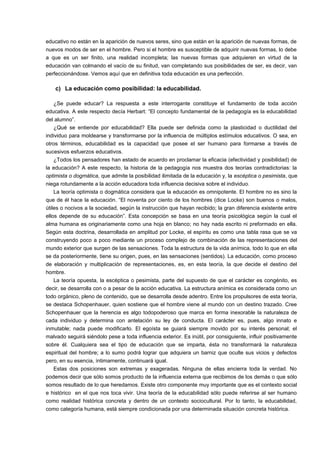 educativo no están en la aparición de nuevos seres, sino que están en la aparición de nuevas formas, de 
nuevos modos de ser en el hombre. Pero si el hombre es susceptible de adquirir nuevas formas, lo debe 
a que es un ser finito, una realidad incompleta; las nuevas formas que adquieren en virtud de la 
educación van colmando el vacío de su finitud, van completando sus posibilidades de ser, es decir, van 
perfeccionándose. Vemos aquí que en definitiva toda educación es una perfección. 
c) La educación como posibilidad: la educabilidad. 
¿Se puede educar? La respuesta a este interrogante constituye el fundamento de toda acción 
educativa. A este respecto decía Herbart: “El concepto fundamental de la pedagogía es la educabilidad 
del alumno”. 
¿Qué se entiende por educabilidad? Ella puede ser definida como la plasticidad o ductilidad del 
individuo para moldearse y transformarse por la influencia de múltiplos estímulos educativos. O sea, en 
otros términos, educabilidad es la capacidad que posee el ser humano para formarse a través de 
sucesivos esfuerzos educativos. 
¿Todos los pensadores han estado de acuerdo en proclamar la eficacia (efectividad y posibilidad) de 
la educación? A este respecto, la historia de la pedagogía nos muestra dos teorías contradictorias: la 
optimista o dogmática, que admite la posibilidad ilimitada de la educación y, la escéptica o pesimista, que 
niega rotundamente a la acción educadora toda influencia decisiva sobre el individuo. 
La teoría optimista o dogmática considera que la educación es omnipotente. El hombre no es sino la 
que de él hace la educación. “El noventa por ciento de los hombres (dice Locke) son buenos o malos, 
útiles o nocivos a la sociedad, según la instrucción que hayan recibido; la gran diferencia existente entre 
ellos depende de su educación”. Esta concepción se basa en una teoría psicológica según la cual el 
alma humana es originariamente como una hoja en blanco; no hay nada escrito ni preformado en ella. 
Según esta doctrina, desarrollada en amplitud por Locke, el espíritu es como una tabla rasa que se va 
construyendo poco a poco mediante un proceso complejo de combinación de las representaciones del 
mundo exterior que surgen de las sensaciones. Toda la estructura de la vida anímica, todo lo que en ella 
se da posteriormente, tiene su origen, pues, en las sensaciones (sentidos). La educación, como proceso 
de elaboración y multiplicación de representaciones, es, en esta teoría, la que decide el destino del 
hombre. 
La teoría opuesta, la escéptica o pesimista, parte del supuesto de que el carácter es congénito, es 
decir, se desarrolla con o a pesar de la acción educativa. La estructura anímica es considerada como un 
todo orgánico, pleno de contenido, que se desarrolla desde adentro. Entre los propulsores de esta teoría, 
se destaca Schopenhauer, quien sostiene que el hombre viene al mundo con un destino trazado. Cree 
Schopenhauer que la herencia es algo todopoderoso que marca en forma inexorable la naturaleza de 
cada individuo y determina con antelación su ley de conducta. El carácter es, pues, algo innato e 
inmutable; nada puede modificarlo. El egoísta se guiará siempre movido por su interés personal; el 
malvado seguirá siéndolo pese a toda influencia exterior. Es inútil, por consiguiente, influir positivamente 
sobre él. Cualquiera sea el tipo de educación que se imparta, ésta no transformará la naturaleza 
espiritual del hombre; a lo sumo podrá lograr que adquiera un barniz que oculte sus vicios y defectos 
pero, en su esencia, íntimamente, continuará igual. 
Estas dos posiciones son extremas y exageradas. Ninguna de ellas encierra toda la verdad. No 
podemos decir que sólo somos producto de la influencia externa que recibimos de los demás o que sólo 
somos resultado de lo que heredamos. Existe otro componente muy importante que es el contexto social 
e histórico en el que nos toca vivir. Una teoría de la educabilidad sólo puede referirse al ser humano 
como realidad histórica concreta y dentro de un contexto sociocultural. Por lo tanto, la educabilidad, 
como categoría humana, está siempre condicionada por una determinada situación concreta histórica. 
 