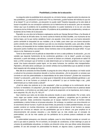 Posibilidad y Límites de la educación. 
La pregunta sobre la posibilidad de la educación es, al mismo tiempo, pregunta sobre los alcances de 
esa posibilidad. ¿La educación lo puede todo? Por su intermedio ¿puede hacerse del individuo lo que de 
él se desee? O, por el contrario, ¿la educación no puede nada? Nuestra respuesta ya ha sido dada al 
buscar el equilibrio de una concepción autónoma con la heterónoma de la educación, pero es necesario 
indicar aquí que el problema de la posibilidad educativa no puede resolverse si no es con una clara 
conciencia de los límites del poder educativo. El problema de la posibilidad se complementa y remata en 
el planteo de los límites de la educación. 
Pigmalión es una obra de la literatura anglosajona escrita por George Bernard Shaw y fue llevada al 
cine con el título de Mi bella dama. Su trama cuenta la historia de Elisa Doolittle, una muchacha de los 
barrios bajos, por la que ciertos caballeros hacen una apuesta. Unos dicen que una buena educación 
podría cambiarle la tosquedad de sus modales y de su habla, pues creen que una buena educación 
podría volverla más culta. Otros sostienen que esto es una empresa imposible, pues, para ellos, la falta 
de cultura y la tosquedad de los modales dependen de la naturaleza propia de la protagonista; y ninguna 
educación podría modificar esa condición. Estos hombres creen en las palabras de aquel refrán: “lo que 
natura no da, Salamanca no presta”. 
Tanto la obra teatral como la película se desarrollan en torno a este problema: la educación, ¿es una 
variable que depende fuertemente de las condiciones genéticas o de la clase? ¿puede una buena 
educación, a partir del trabajo y del esfuerzo, convertir al bárbaro en civilizado, al ignorante en sabio? El 
texto y el film concluyen que el hombre no está determinado por su herencia genética ni por su origen 
social. Una buena educación puede lograr, en los seres humanos, los cambios más insospechados. 
Pigmalión y Mi bella dama constituyen una versión artística de la problemática que se planteó el doctor 
Itard respecto del niño salvaje de Aveyron. 
Más allá de la anécdota de Elisa Doolittle, la pregunta de cómo influye la naturaleza o el medio social 
y cultural en los procesos educativos desveló a muchos educadores. ¿Es la educación un proceso que 
convierte en acto las potencialidades no desarrolladas de los seres humanos? ¿Existen las vocaciones 
innatas? La educación, ¿sólo tiene a su cargo guiar el desarrollo de las potencialidades genéticas o, por 
el contrario, es el ser humano un producto de su ambiente? Lo que un hombre llega a ser, ¿está 
determinado por su medio social y cultural? 
¿Cuál de estas dos posturas es la más aceptada? ¿Qué se privilegia en la conformación del ser 
humano: lo hereditario o lo adquirido? ¿Se trata de desarrollar lo que el hombre trae en potencia desde 
su nacimiento, o el hombre es una tabla rasa? ¿Cuál es la proporción, en la importancia, de lo innato y 
de lo adquirido: 50 y 50; 30 y 70; 100 y 0? 
Aquí creemos que cada una de estas dos posturas resulta un poco radicalizada. Por un lado, sería 
necio negar que existen ciertas condiciones materiales, genéticas y congénitas que le permiten al 
hombre aprender. Estas condiciones impuestas por el equipo material le ofrecen al hombre ciertas 
posibilidades y ciertos límites en el proceso educativo. Sin embargo, no predicen una única dirección en 
el crecimiento del ser humano. A partir de esos límites, las personas no están predeterminadas, sino que 
pueden construir en muchas direcciones. Las restricciones que le impone al ser humano su equipo 
corporal son mínimas en relación con las posibilidades que se le ofrecen: una gran amplitud en el 
direccionamiento del proceso educativo y una libertad que es más amplia que el concepto de 
potencialidad, uno de los más usados por los partidarios de la primera postura analizada en este 
apartado. 
La potencialidad presupone una dirección prefijada, pues la única libertad consiste en convertir en 
acto lo que está en potencia. Por el contrario, el concepto de condiciones, si bien restringe un poco el 
universo de posibilidades educativas, no implica una dirección única, sino que ofrece varias direcciones 
posibles. El uso del concepto de potencialidad ha llevado, en algunos casos, a generar situaciones 
 