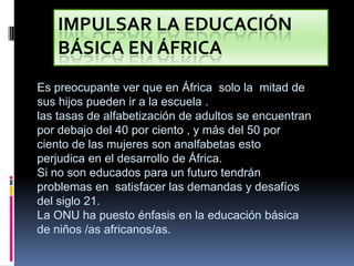 Impulsar la educación básica en áfrica Es preocupante ver que en África  solo la  mitad de sus hijos pueden ir a la escuela . las tasas de alfabetización de adultos se encuentran por debajo del 40 por ciento , y más del 50 por ciento de las mujeres son analfabetas esto perjudica en el desarrollo de África. Si no son educados para un futuro tendrán problemas en  satisfacer las demandas y desafíos del siglo 21. La ONU ha puesto énfasis en la educación básica de niños /as africanos/as. 