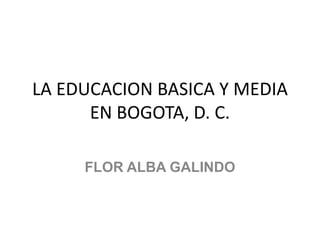 LA EDUCACION BASICA Y MEDIA
      EN BOGOTA, D. C.

     FLOR ALBA GALINDO
 