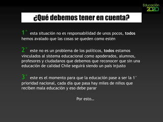 ¿Qué debemos tener en cuenta?1° esta situación no es responsabilidad de unos pocos, todos hemos avalado que las cosas se queden como estén 2° este no es un problema de los políticos, todos estamos vinculados al sistema educacional como apoderados, alumnos, profesores y ciudadanos que debemos que reconocer que sin una educación de calidad Chile seguirá siendo un país injusto 3° este es el momento para que la educación pase a ser la 1° prioridad nacional, cada día que pasa hay miles de niños que reciben mala educación y eso debe pararPor esto…