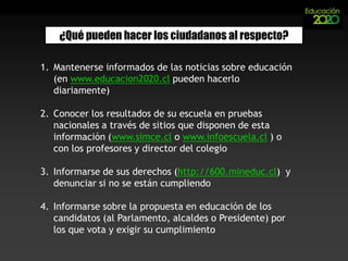 ¿Qué pueden hacer los ciudadanos al respecto?Mantenerse informados de las noticias sobre educación (en www.educacion2020.clpueden hacerlo diariamente) Conocer los resultados de su escuela en pruebas nacionales a través de sitios que disponen de esta información (www.simce.cl o www.infoescuela.cl ) o con los profesores y director del colegioInformarse de sus derechos (http://600.mineduc.cl)  y denunciar si no se están cumpliendoInformarse sobre la propuesta en educación de los candidatos (al Parlamento, alcaldes o Presidente) por los que vota y exigir su cumplimiento