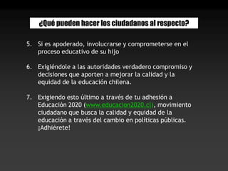 ¿Qué pueden hacer los ciudadanos al respecto?Si es apoderado, involucrarse y comprometerse en el proceso educativo de su hijoExigiéndole a las autoridades verdadero compromiso y decisiones que aporten a mejorar la calidad y la equidad de la educación chilena.Exigiendo esto último a través de tu adhesión a Educación 2020 (www.educacion2020.cl), movimiento ciudadano que busca la calidad y equidad de la educación a través del cambio en políticas públicas. ¡Adhiérete!