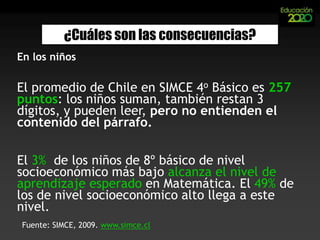  Porque la grieta ideológica entre “Estado” y “Mercado” ha paralizado casi todas las reformas educativas relevantes para la escuela y el aula.6%Alumnosquesalen de 4º básicosin comprender lo queleen.  de los mejoresalumnoschilenosalcanzan el promediointernacional en pruebasestandarizadas.16 puntosInequidad: la brecha SIMCE en matemáticas entre los mejores y peorespuntajes entre 1999 y 2006 se acrecentó en… 40%¿Cuáles son las consecuencias?En los niños3 puntosHa aumentado el puntajeSIMCE en matemáticasde 4ºs básicosdurante la últimadécada.Fuente: Resultados SIMCE, www.simce.cl