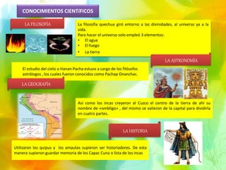 CONOCIMIENTOS CIENTíFICOS
La filosofía quechua giró entorno a las divinidades, al universo ya a la
vida.
Para hacer el universo solo empleó 3 elementos:
• El agua
• El fuego
• La tierra
El estudio del cielo o Hanan Pacha estuvo a cargo de los filósofos
astrólogos , los cuales fueron conocidos como Pachap Onanchac.
Así como los incas creyeron al Cuzco el centro de la tierra de ahí su
nombre de «ombligo» , del mismo se valieron de la capital para dividirla
en cuatro partes.
Utilizaron los quipus y los amautas supieron ser historiadores. De esta
manera supieron guardar memoria de los Capac Cuna o lista de los incas.
LA FILOSOFÍA
LA ASTRONOMÍA
LA GEOGRAFÍA
LA HISTORIA
 