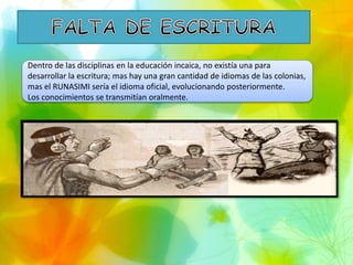 Dentro de las disciplinas en la educación incaica, no existía una para
desarrollar la escritura; mas hay una gran cantidad de idiomas de las colonias,
mas el RUNASIMI sería el idioma oficial, evolucionando posteriormente.
Los conocimientos se transmitían oralmente.
 