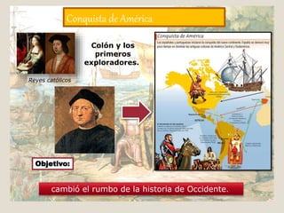 Conquista de América
Colón y los
primeros
exploradores.
cambió el rumbo de la historia de Occidente.
Reyes católicos
Objetivo:
 