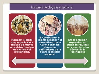 n
s
r
e
Había un ejército
muy organizado y
ansioso de nuevas
conquistas heroicas
en nombre del
cristianismo.
El Catolicismo, el
idioma español y el
absolutismo de la
Corona eran los
elementos
unificadores de la
nueva identidad
nacional.
Era la ambición
expansiva, en
busca de riquezas
para premiar a los
héroes de la
reconquista
las bases ideológicas y políticas
 