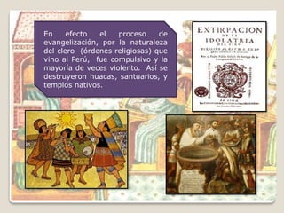En efecto el proceso de
evangelización, por la naturaleza
del clero (órdenes religiosas) que
vino al Perú, fue compulsivo y la
mayoría de veces violento. Así se
destruyeron huacas, santuarios, y
templos nativos.
 
