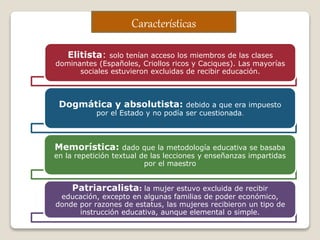 Elitista: solo tenían acceso los miembros de las clases
dominantes (Españoles, Criollos ricos y Caciques). Las mayorías
sociales estuvieron excluidas de recibir educación.
Dogmática y absolutista: debido a que era impuesto
por el Estado y no podía ser cuestionada.
Memorística: dado que la metodología educativa se basaba
en la repetición textual de las lecciones y enseñanzas impartidas
por el maestro
Patriarcalista: la mujer estuvo excluida de recibir
educación, excepto en algunas familias de poder económico,
donde por razones de estatus, las mujeres recibieron un tipo de
instrucción educativa, aunque elemental o simple.
Características
 