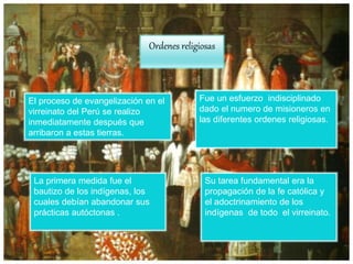 Ordenes religiosas
El proceso de evangelización en el
virreinato del Perú se realizo
inmediatamente después que
arribaron a estas tierras.
Fue un esfuerzo indisciplinado
dado el numero de misioneros en
las diferentes ordenes religiosas.
La primera medida fue el
bautizo de los indígenas, los
cuales debían abandonar sus
prácticas autóctonas .
Su tarea fundamental era la
propagación de la fe católica y
el adoctrinamiento de los
indígenas de todo el virreinato.
 