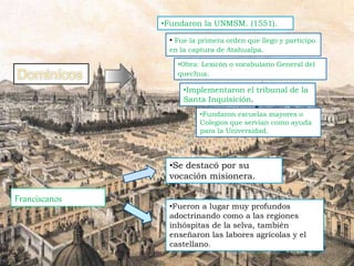 • Fue la primera orden que llego y participo
en la captura de Atahualpa.
•Fundaron la UNMSM. (1551).
•Fundaron escuelas mayores o
Colegios que servían como ayuda
para la Universidad.
•Implementaron el tribunal de la
Santa Inquisición.
Franciscanos
•Se destacó por su
vocación misionera.
•Fueron a lugar muy profundos
adoctrinando como a las regiones
inhóspitas de la selva, también
enseñaron las labores agrícolas y el
castellano.
•Obra: Lexicón o vocabulario General del
quechua.
 