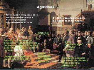 Agustinos
Tuvo un papel excepcional en la
conversión de los curacas y
hombres principales
descendientes de los incas.
Se dedicaron a la extirpación
de idolatrías en los Andes.
Jesuita
sSu labor se centró en la
educación y adoctrinamiento
del pueblo indígena y también
de los descendientes de los
curacas.
Estudiaron a fondo el
quechua y el aymara.
Fueron
expulsados
en 1768 por
Carlos III.
Obra:
Vocabulario de
la lengua
aymara.
La influencia jesuita
fue desde los esclavos
negros hasta la
aristocracia.
 