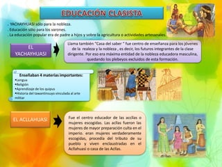 . YACHAYHUASI sólo para la nobleza.
. Educación sólo para los varones.
. La educación popular era de padre a hijos y sobre la agricultura o actividades artesanales.
EL
YACHAYHUASI
Llama también “Casa del saber “ fue centro de enseñanza para los jóvenes
de la realeza y la nobleza , es decir, los futuros integrantes de la clase
dirigente. Por eso era máxima entidad de la nobleza educadora masculina,
quedando los plebeyos excluidos de esta formación.
Enseñaban 4 materias importantes:
Lengua
Religión
Aprendizaje de los quipus
Historia del tawantinsuyo vinculada al arte
militar
EL ACLLAHUASI Fue el centro educador de las accllas o
mujeres escogidas. Las acllas fueron las
mujeres de mayor preparación culta en el
imperio. eran mujeres verdaderamente
escogidas, procedía del tributo de su
pueblo y viven enclaustradas en el
Acllahuasi o casa de las Acllas.
 