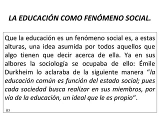 LA EDUCACIÓN COMO FENÓMENO SOCIAL.
Que la educación es un fenómeno social es, a estas
alturas, una idea asumida por todos aquellos que
algo tienen que decir acerca de ella. Ya en sus
albores la sociología se ocupaba de ello: Émile
Durkheim lo aclaraba de la siguiente manera “la
educación común es función del estado social; pues
cada sociedad busca realizar en sus miembros, por
vía de la educación, un ideal que le es propio“.
03
 