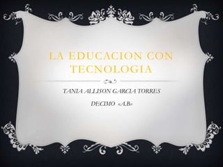LA EDUCACION CON
TECNOLOGIA
TANIA ALLISON GARCIA TORRES
DECIMO «A.B»
 