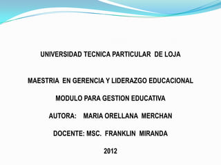 UNIVERSIDAD TECNICA PARTICULAR DE LOJA


MAESTRIA EN GERENCIA Y LIDERAZGO EDUCACIONAL

       MODULO PARA GESTION EDUCATIVA

     AUTORA: MARIA ORELLANA MERCHAN

      DOCENTE: MSC. FRANKLIN MIRANDA

                    2012
 