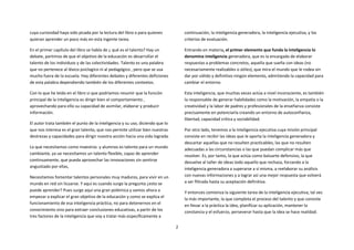 cuya curiosidad haya sido picada por la lectura del libro o para quienes           continuación, la inteligencia generadora, la inteligencia ejecutiva, y los
quieran aprender un poco más en esta ingente tarea.                                criterios de evaluación.

En el primer capítulo del libro se habla de ¿ qué es el talento? Hay un            Entrando en materia, el primer elemento que funda la inteligencia lo
debate, partimos de que el objetivo de la educación es desarrollar el              denomina inteligencia generadora, que es la encargada de elaborar
talento de los individuos y de las colectividades. Talento es una palabra          respuestas a problemas concretos, aquella que sueña con ideas (no
que no pertenece al léxico psiclogico ni al pedagógico , pero que se usa           necesariamente realizables o útiles), que mira el mundo que le rodea sin
mucho fuera de la escuela. Hay diferentes debates y diferentes deficiones          dar por válido y definitivo ningún elemento, admitiendo la capacidad para
de esta palabra dependiendo también de los diferentes contextos.                   cambiar el entorno.

Con lo que he leído en el libro si que podríamos resumir que la función            Esta inteligencia, que muchas veces actúa a nivel inconsciente, es también
principal de la inteligencia es dirigir bien el comportamiento ,                   la responsable de generar habilidades como la motivación, la empatía o la
aprovechando para ello su capacidad de asimilar, elaborar y producir               creatividad y la labor de padres y profesionales de la enseñanza consiste
información.                                                                       precisamente en potenciarla creando un entorno de autoconfianza,
                                                                                   libertad, capacidad crítica y sociabilidad.
El autor trata también el punto de la inteligencia y su uso, diciendo que lo
que nos interesa es el gran talento, que nos permite utilizar bien nuestras        Por otro lado, tenemos a la inteligencia ejecutiva cuya misión principal
destrezas y capacidades para dirigir nuestra acción hacia una vida lograda.        consiste en recibir las ideas que le aporta la inteligencia generadora y
                                                                                   descartar aquellas que no resulten practicables, las que no resulten
Lo que necesitamos como maestros y alumnos es talento para un mundo                adecuadas a las circunstancias o las que puedan complicar más que
cambiante, ya ue necesitamos un talento flexible, capaz de aprender                resolver. Es, por tanto, la que actúa como baluarte defensivo, la que
continuamente, que pueda aprovechar las innovaciones sin sentirse                  devuelve al taller de ideas todo aquello que rechaza, forzando a la
angustiado por ellas,                                                              inteligencia generadora a superarse a sí misma, a reelaborar su análisis
Necesitamos fomentar talentos personales muy maduros, para vivir en un             con nuevas informaciones y a lograr así una mejor respuesta que volverá
mundo en red sin licuarse. Y aquí es cuando surge la pregunta ¿esto se             a ser filtrada hasta su aceptación definitiva.
puede aprender? Pues surge aquí una gran polémica y vamos ahora a                  Y entonces comienza la siguiente tarea de la inteligencia ejecutiva, tal vez
empezar a explicar el gran objetivo de la educación y como se explica el           la más importante, la que completa el proceso del talento y que consiste
funcionamiento de esa inteligencia práctica, no para detenernos en el              en llevar a la práctica la idea, planificar su aplicación, mantener la
conocimiento sino para extraer conclusiones educativas, a partir de los            constancia y el esfuerzo, perseverar hasta que la idea se hace realidad.
tres factores de la inteligencia que voy a tratar más específicamente a

                                                                               2
 