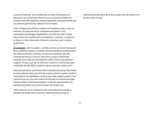 a nuestros esfuerzos. Una sociedad que no valore la formación y la                publicarán diversos libros de los que La educación del talento es el
educación, que convierta en referencia para sus jóvenes modelos de                primero hasta la fecha.
conducta que hacen gala de su escasa preparación, está favoreciendo que
sus próximas generaciones repliquen dicho modelo.

Todo el trabajo de profesores y padres suele quedar en nada cuando se
enfrenta a las opiniones de los compañeros de pupitre o a los
estereotipos que divulgan la publicidad o las series de moda. Cuando
estos valores son asumidos por la sociedad en su conjunto, o cuando no
se ofrece un marco alternativo coherente y atractivo, poco o nada se
puede hacer.

En conclusión, sobre los pobres y sufridos alumnos se ciernen fuerzas con
fines y objetivos dispares. El sistema institucionalizado de enseñanza (con
sus vaivenes políticos), la familia, la cultura y la sociedad, todo ello
luchando por educar a nuestros hijos para un entorno igualmente
complejo y con todas las incertidumbres sobre el futuro que podamos
imaginar. Porque, ¿qué tipo de educación requieren nuestros hijos para
los desafíos del año 2025? ¿Podemos siquiera anticipar cuáles serán?

Ante este panorama, José Antonio Marina decidió hace varios años fundar
la Universidad de Padres con el fin de orientar y formar a padres (también
a docentes) en las habilidades y técnicas que mejor puedan ayudar a hijos
y alumnos para los retos del mañana fomentando los talentos que todos
tenemos desde una perspectiva global, no sólo de conocimientos. Las
aspiración por tanto no es el éxito escolar sino el éxito vital.

Como extensión de los trabajos de esta Universidad se ha lanzado la
Biblioteca de Padres (de la mano de la editorial Ariel) en la que se



                                                                              4
 