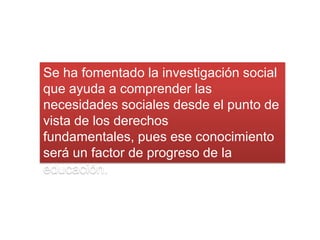 Se ha fomentado la investigación social
que ayuda a comprender las
necesidades sociales desde el punto de
vista de los derechos
fundamentales, pues ese conocimiento
será un factor de progreso de la
educación.
 