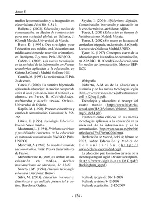 Amar, V.

medios de comunicación y su integración en             Snyder, I. (2004). Alfabetismo digitales.
el currículum. Píxel Bit, 4. 5-19.                   Comunicación, innovación y educación en
   Ballesta, J. (2002). Educación y medios de        la era electrónica. Archidona: Aljibe.
comunicación, en Medios de comunicación                Torres, J. (2001). Educación en tiempos de
para una sociedad global, en Ballesta, J.            Neoliberalismo. Madrid: Morata.
(Coord). Murcia, Universidad de Murcia.                Torres, J. (2002). Sin muros en las aulas: el
   Butts, D. (1993). Des stratégies pour             curriculum integrado, en Sacristán. A. (Coord):
l´éducation aux médias, en L´éducation aux           Lecturas de Didáctica Madrid, UNED.
médias dans le monde: nouvelles orientations,          Tyner, K. (1997). Conceptos claves de la
en Bazalgette, C. y otros. París. UNESCO.            educación para los medios de comunicación,
   Cabero, J. (2006). Las nuevas tecnologías         en APARICI, R. (Coord):La educación para
en la sociedad de la información, en Nuevas          los medios de comunicación. México, SEP-
tecnologías aplicadas a la educación, en             ILCE.
Cabero, J. (Coord.). Madrid. McGraw-Hill.
   Castells, M. (1995). La mediocracia. El País
24 de enero.                                            Webgrafía
   García, F. (2000). La narrativa hipermedia           Roberto, A.Mitos de la educación a
aplicada a la educación: la creación compartida      distancia y de las nuevas tecnologías según
entre el autor y el lector, entre el profesor y el   (http://www.revele.com.ve/pdf/extramuros/
alumno, en Perez, R. (Coord):Redes,                  vol1-n12/pag11.pdf).
multimedia y diseño virtual, Oviedo,                    Tecnología y educación: el resurgir del
Universidad de Oviedo.                               cuarto mundo (http://www.historia-
   Kaplún, M. (1998). Procesos educativos y          actual.com/HAO/Volumes/Volume1/Issue8/
canales de comunicación. Comunicar, 11.158-          eng/v1i8c14.pdf).
165.                                                    Planteamientos críticos de las nuevas
   Litwin, E. (1995). Tecnología Educativa.          tecnologías aplicadas a la educación en la
Buenos Aires: Paidós.                                sociedad de la información y de la
   Masterman, L. (1984). Problemas teóricos          comunicación. (http://www.sav.us.es/pixelbit/
y posibilidades concretas, en La educación           articulos/n27/n27art/art2706.htm).
en materia de comunicación. UNESCO. París:              Declaración de Madrid, del 9 de febrero de
UNESCO.                                              2005, sobre Educación y Medios de
   Matterlart, A. (1996). La mondialisation de       C o m u n i c a c i ó n . ( h t t p : / /
la comunication. París: Presses Universitaires       www.declaraciondemadrid.org/).
de France.                                              La educación para los medios en la era de la
   Morduchowicz, R. (2003). El sentido de una        tecnología digital según David Buckingham.
educación         en      medios.        Revista     ( h t t p : / / w w w. s i g n i s . n e t / I M G / p d f /
iberoamericana de educación, 32. 35-47.              Buckingham_sp.pdf).
   Sancho, J.Mª. (1994). Para una tecnología
educativa. Barcelona: Horsori.
   Silva, M. (2003). Educación interactiva.            Fecha de recepción: 20-11-2009
Enseñanza y aprendizaje presencial y on-               Fecha de revisión: 9-12-2009
line. Barcelona: Gedisa.                               Fecha de aceptación: 12-12-2009


                                               - 124 -
 