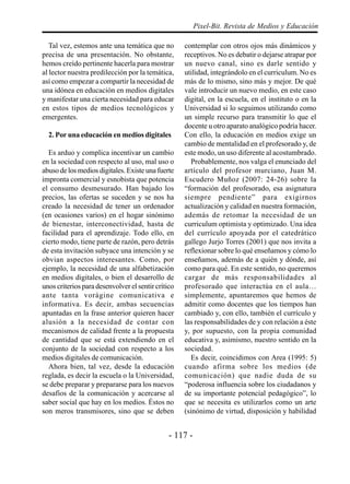 Pixel-Bit. Revista de Medios y Educación

   Tal vez, estemos ante una temática que no        contemplar con otros ojos más dinámicos y
precisa de una presentación. No obstante,           receptivos. No es debatir o dejarse atrapar por
hemos creído pertinente hacerla para mostrar        un nuevo canal, sino es darle sentido y
al lector nuestra predilección por la temática,     utilidad, integrándolo en el curriculum. No es
así como empezar a compartir la necesidad de        más de lo mismo, sino más y mejor. De qué
una idónea en educación en medios digitales         vale introducir un nuevo medio, en este caso
y manifestar una cierta necesidad para educar       digital, en la escuela, en el instituto o en la
en estos tipos de medios tecnológicos y             Universidad si lo seguimos utilizando como
emergentes.                                         un simple recurso para transmitir lo que el
                                                    docente u otro aparato analógico podría hacer.
  2. Por una educación en medios digitales          Con ello, la educación en medios exige un
                                                    cambio de mentalidad en el profesorado y, de
  Es arduo y complica incentivar un cambio          este modo, un uso diferente al acostumbrado.
en la sociedad con respecto al uso, mal uso o         Probablemente, nos valga el enunciado del
abuso de los medios digitales. Existe una fuerte    artículo del profesor murciano, Juan M.
impronta comercial y esnobista que potencia         Escudero Muñoz (2007: 24-26) sobre la
el consumo desmesurado. Han bajado los              “formación del profesorado, esa asignatura
precios, las ofertas se suceden y se nos ha         siempre pendiente” para exigirnos
creado la necesidad de tener un ordenador           actualización y calidad en nuestra formación,
(en ocasiones varios) en el hogar sinónimo          además de retomar la necesidad de un
de bienestar, interconectividad, hasta de           curriculum optimista y optimizado. Una idea
facilidad para el aprendizaje. Todo ello, en        del currículo apoyada por el catedrático
cierto modo, tiene parte de razón, pero detrás      gallego Jurjo Torres (2001) que nos invita a
de esta invitación subyace una intención y se       reflexionar sobre lo qué enseñamos y cómo lo
obvian aspectos interesantes. Como, por             enseñamos, además de a quién y dónde, así
ejemplo, la necesidad de una alfabetización         como para qué. En este sentido, no queremos
en medios digitales, o bien el desarrollo de        cargar de más responsabilidades al
unos criterios para desenvolver el sentir crítico   profesorado que interactúa en el aula…
ante tanta vorágine comunicativa e                  simplemente, apuntaremos que hemos de
informativa. Es decir, ambas secuencias             admitir como docentes que los tiempos han
apuntadas en la frase anterior quieren hacer        cambiado y, con ello, también el currículo y
alusión a la necesidad de contar con                las responsabilidades de y con relación a éste
mecanismos de calidad frente a la propuesta         y, por supuesto, con la propia comunidad
de cantidad que se está extendiendo en el           educativa y, asimismo, nuestro sentido en la
conjunto de la sociedad con respecto a los          sociedad.
medios digitales de comunicación.                     Es decir, coincidimos con Area (1995: 5)
  Ahora bien, tal vez, desde la educación           cuando afirma sobre los medios (de
reglada, es decir la escuela o la Universidad,      comunicación) que nadie duda de su
se debe preparar y prepararse para los nuevos       “poderosa influencia sobre los ciudadanos y
desafíos de la comunicación y acercarse al          de su importante potencial pedagógico”, lo
saber social que hay en los medios. Éstos no        que se necesita es utilizarlos como un arte
son meros transmisores, sino que se deben           (sinónimo de virtud, disposición y habilidad


                                               - 117 -
 