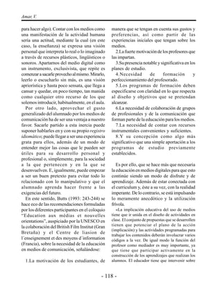 Amar, V.

para hacer algo). Contar con los medios como      manera que se tengan en cuenta sus gustos y
una manifestación de la actividad humana          preferencias, así como partir de las
sería una actitud, mediante la cual (en este      experiencias iniciales que tengan sobre los
caso, la enseñanza) se expresa una visión         medios.
personal que interpreta lo real o lo imaginado      2.La fuerte motivación de los profesores que
a través de recursos plásticos, lingüísticos o    las impartan.
sonoros. Apartarnos del medio digital como          3.Su presencia notable y significativa en los
un instrumento, exclusivista, que repite es       planes de estudio.
comenzar a sacarle provecho al mismo. Mirarlo,      4.Necesidad        de     formación         y
leerlo o escucharlo sin más, es una visión        perfeccionamiento del profesorado.
apriorística y hasta poco sensata, que llega a      5.Los programas de formación deben
cansar y quedar, en poco tiempo, tan manida       especificarse con claridad en lo que respecta
como cualquier otro recurso de los que            al diseño y objetivos que se pretendan
solemos introducir, habitualmente, en el aula.    alcanzar.
   Por otro lado, aprovechar el gusto               6.La necesidad de colaboración de grupos
generalizado del alumnado por los medios de       de profesionales y de la comunicación que
comunicación ha de ser una ventaja a nuestro      forman parte de la educación para los medios.
favor. Sacarle partido a esta inercia puede         7.La necesidad de contar con recursos
suponer hablarles en y con su propio registro     instrumentales convenientes y suficientes.
idiomático; puede llegar a ser una experiencia      8.Y su concepción como algo más
grata para ellos, además de un modo de            significativo que una simple aportación a los
entender mejor las cosas que le pueden ser        programas de estudio previamente
útiles para su desarrollo personal y              establecidos.
profesional o, simplemente, para la sociedad
a la que pertenecen y en la que se                   Es por ello, que se hace más que necesaria
desenvuelven. E, igualmente, puede empezar        la educación en medios digitales para que esto
a ser un buen pretexto para evitar todo lo        continúe siendo un modo de disfrute y de
relacionado con lo manipulativo y que el          aprendizaje. Además de estar conectada con
alumnado aprenda hacer frente a las               el curriculum y, éste a su vez, con la realidad
exigencias del futuro.                            imperante. De lo contrario, se está impulsando
   En este sentido, Butts (1993: 243-244) se      lo meramente anecdótico y la utilización
hace eco de las recomendaciones formuladas        frívola.
por los diferentes participantes en el coloquio      «La implicación educativa del uso de medios
“Education aux médias et nouvelles                tiene que ir unida en el diseño de actividades en
orientations”, auspiciado por la UNESCO en        clase. El conjunto de propuestas que se desarrollen
la colaboración del British Film Institut (Gran   tienen que potenciar el plano de la acción
                                                  (implicación) y las actividades programadas para
Bretaña) y el Centre de liasion de
                                                  trabajar los contenidos deberán involucrar varios
l´enseignement et des moyens d´information        códigos a la vez. De igual modo la función del
(Francia), sobre la necesidad de la educación     profesor como mediador es muy importante, ya
en medios de comunicación, señalándose:           que tiene que participar activamente en la
                                                  construcción de los aprendizajes que realizan los
  1.La motivación de los estudiantes, de          alumnos. El educador tiene que intervenir sobre


                                            - 118 -
 