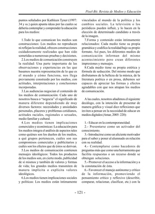 Pixel-Bit. Revista de Medios y Educación

puntos señalados por Kathleen Tyner (1997:         vinculados al mundo de la política y los
34 y ss.) quien apunta ideas por las cuales se     cambios sociales. La televisión o los
debería contemplar y comprender la educación       periódicos pueden influir, y lo hacen en la
para los medios:                                   elección de determinado candidato a través
                                                   de la imagen.
  1.Todo lo que comunican los medios son              7.Forma y contenido están íntimamente
construcciones: Los medios no reproducen           relacionados: Cada medio tiene su propia
ni reflejan la realidad, ofrecen construcciones    gramática y codifica la realidad bajo su propio
cuidadosamente realizadas que han sido             formato. Así pues, los diferentes medios de
sometidas a numerosas pruebas y decisiones.        comunicación informan del mismo
  2.Los medios de comunicación construyen          acontecimiento pero crean diferentes
la realidad: Una parte importante de las           impresiones y mensajes.
observaciones y experiencias en las que               8.Cada medio tiene su propia estética y
basamos nuestra representación de lo que es        fórmula de seducción. Del mismo modo que
el mundo y cómo funciona, nos llega                disfrutamos de la belleza de la música, de la
previamente construido por los medios, con         literatura poética o en prosa, debemos ser
actitudes, interpretaciones y conclusiones         capaces de apreciar las formas y efectos
incorporadas.                                      agradables con que nos atrapan los medios
  3.Las audiencias negocian el contenido de        de comunicación.
los medios de comunicación: Cada uno de
nosotros busca o “negocia” el significado de         A las cuales, nosotros añadimos el siguiente
manera diferente dependiendo de muy                decálogo, con la intención de presentar de
diversos factores: necesidades y ansiedades        manera gráfica y visual diez reflexiones que
personales, placeres y problemas cotidianos,       inviten a pensar en la necesidad de educar en
actitudes raciales, regionales o sexuales,         medios digitales (Amar, 2005: 220):
medio familiar y cultural.
  4.Los medios tienen implicaciones                  1.- Educar en la contemporaneidad.
comerciales y económicas: La educación para          2.- Presentarse como un activador del
los medios integra el análisis de aspectos tales   conocimiento.
como quiénes son los dueños de los medios,           3.- Introducirse como un aliciente motivador
a qué grupos pertenecen, cuáles son sus            para el saber y poner al alumnado en relación
compromisos comerciales y publicitarios y          con su realidad.
cuáles son los efectos que de éstos se derivan.      4.- Contemplarse como hacedores de
  5.Los medios de comunicación contienen           preguntas más que como una herramienta que
mensajes ideológicos: Todos los productos          facilita respuestas o un recurso donde se
de los medios son, en cierto modo, publicidad      obtengan soluciones.
de sí mismos y también de valores y formas           5.- Promover el acceso a la información y a
de vida; los grandes medios transmiten de          la constatación de ésta.
manera implícita o explícita valores                 6.- Favorecer el manejo autónomo y crítico
ideológicos.                                       de la información, promoviendo el
  6.Los medios tienen implicaciones sociales       pensamiento crítico y reflexivo (describir,
y políticas: Los medios están íntimamente          comparar, relacionar, clasificar, etc.) con la


                                              - 121 -
 